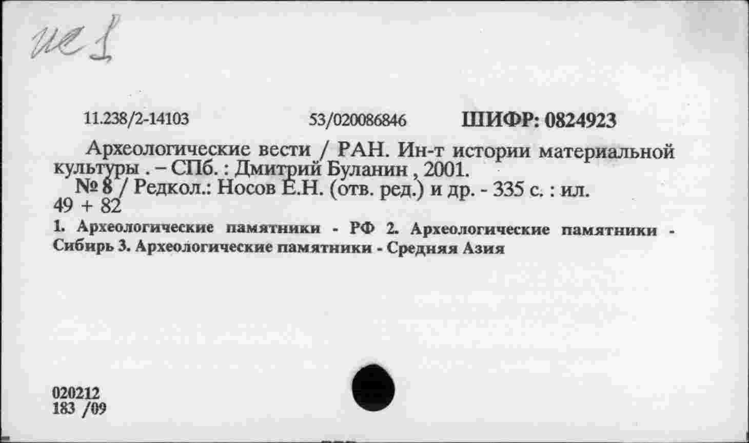 ﻿
11.238/2-14103	53/020086846 ШИФР: 0824923
Археологические вести / РАН. Ин-т истории материальной культуры . - СПб. : Дмитрий Буланин , 2001.
49^82^ Редкол,: Носов (отв. ред.) и др. - 335 с. : ил.
1. Археологические памятники - РФ 2. Археологические памятники -Сибирь 3. Археологические памятники - Средняя Азия
020212
183 /09